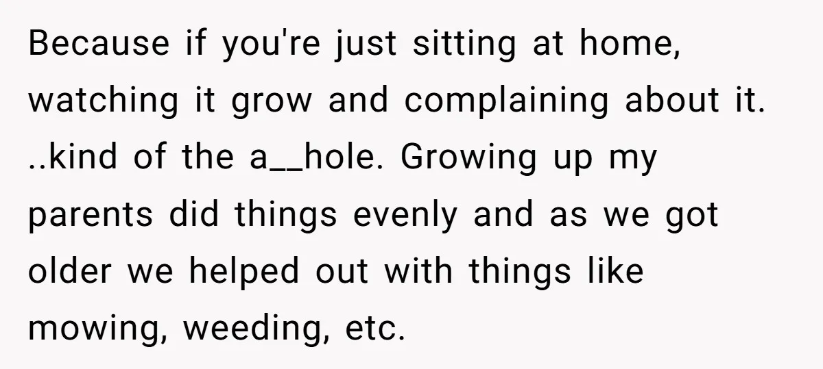 Because if you're just sitting at home, watching it grow and complaining about it. ..kind of the a__hole. Growing up my parents did things evenly and as we got older...