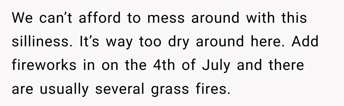 We can’t afford to mess around with this silliness. It’s way too dry around here. Add fireworks in on the 4th of July and there are usually several grass fires.