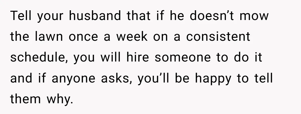 Tell your husband that if he doesn’t mow the lawn once a week on a consistent schedule, you will hire someone to do it and if anyone asks, you’ll be...