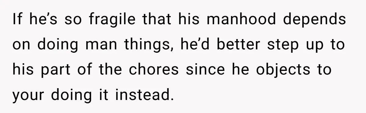 If he’s so fragile that his manhood depends on doing man things, he’d better step up to his part of the chores since he objects to your doing it instead.