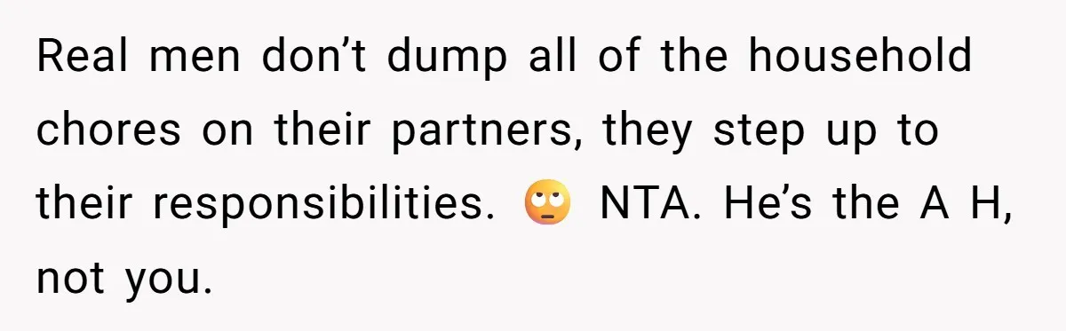 Real men don’t dump all of the household chores on their partners, they step up to their responsibilities. 🙄 NTA. He’s the A H, not you.