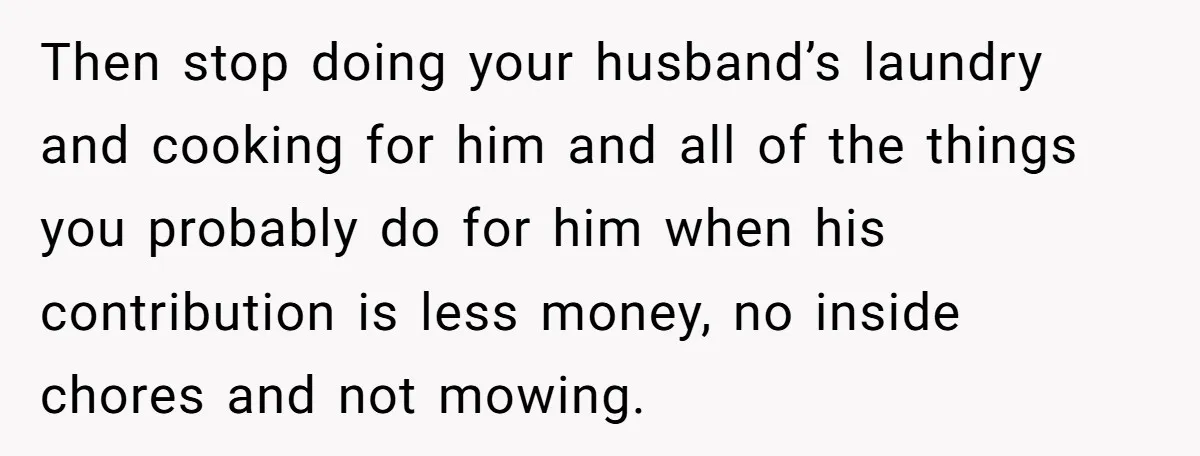 Then stop doing your husband’s laundry and cooking for him and all of the things you probably do for him when his contribution is less money, no inside chores and...