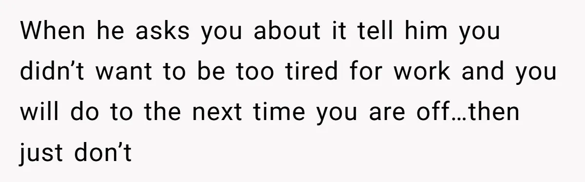 When he asks you about it tell him you didn’t want to be too tired for work and you will do to the next time you are off…then just don’t