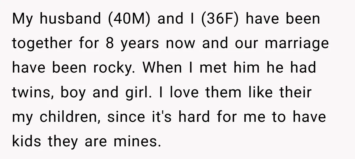 My husband (40M) and I (36F) have been together for 8 years now and our marriage have been rocky. When I met him he had twins, boy and girl. I...