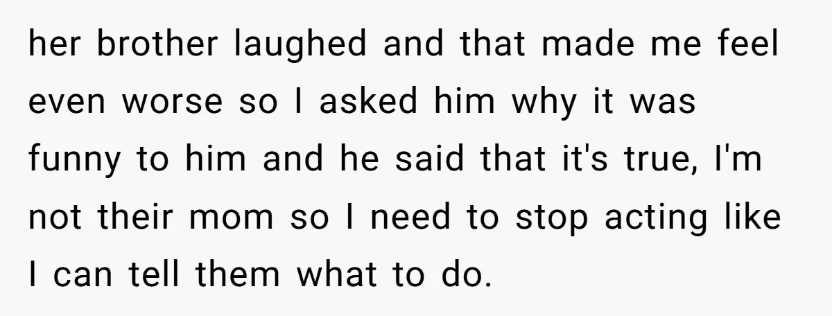 her brother laughed and that made me feel even worse so I asked him why it was funny to him and he said that it's true, I'm not their mom...