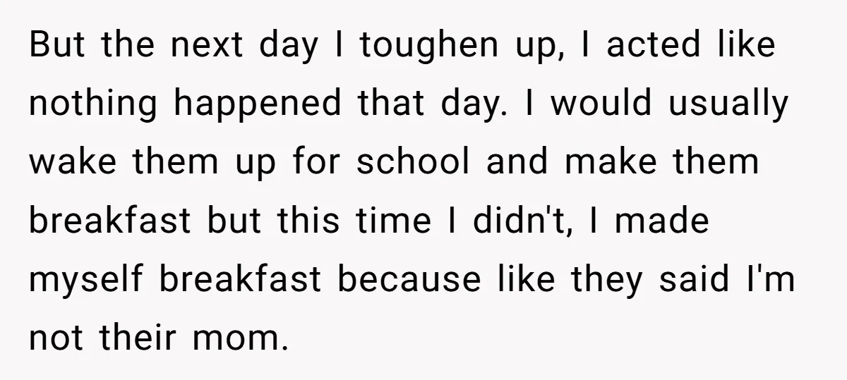 But the next day I toughen up, I acted like nothing happened that day. I would usually wake them up for school and make them breakfast but this time I...