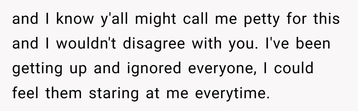 and I know y'all might call me petty for this and I wouldn't disagree with you. I've been getting up and ignored everyone, I could feel them staring at me...