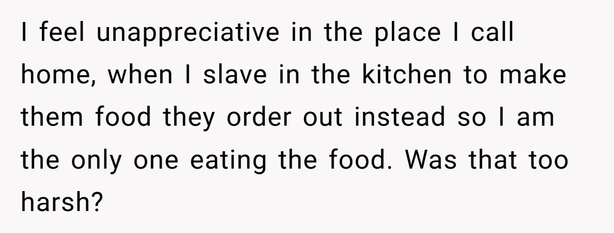 I feel unappreciative in the place I call home, when I slave in the kitchen to make them food they order out instead so I am the only one eating...