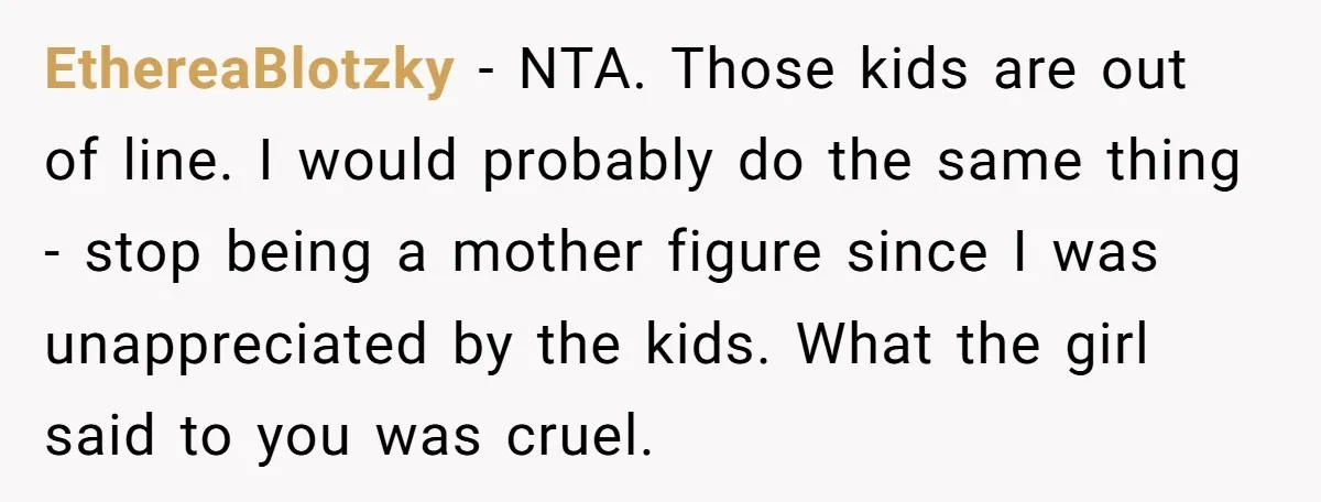 EthereaBlotzky − NTA. Those kids are out of line. I would probably do the same thing - stop being a mother figure since I was unappreciated by the kids. What...