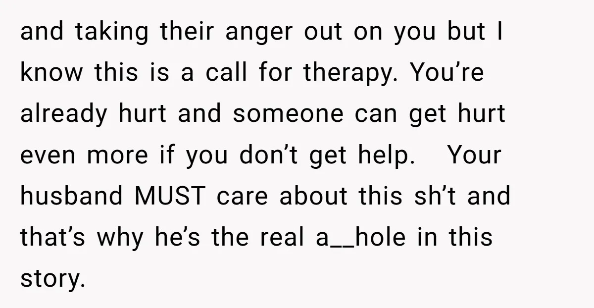 and taking their anger out on you but I know this is a call for therapy. You’re already hurt and someone can get hurt even more if you don’t get...
