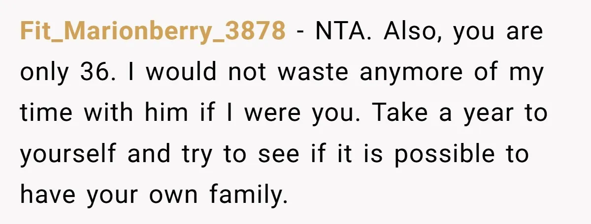 Fit_Marionberry_3878 − NTA. Also, you are only 36. I would not waste anymore of my time with him if I were you. Take a year to yourself and try to...