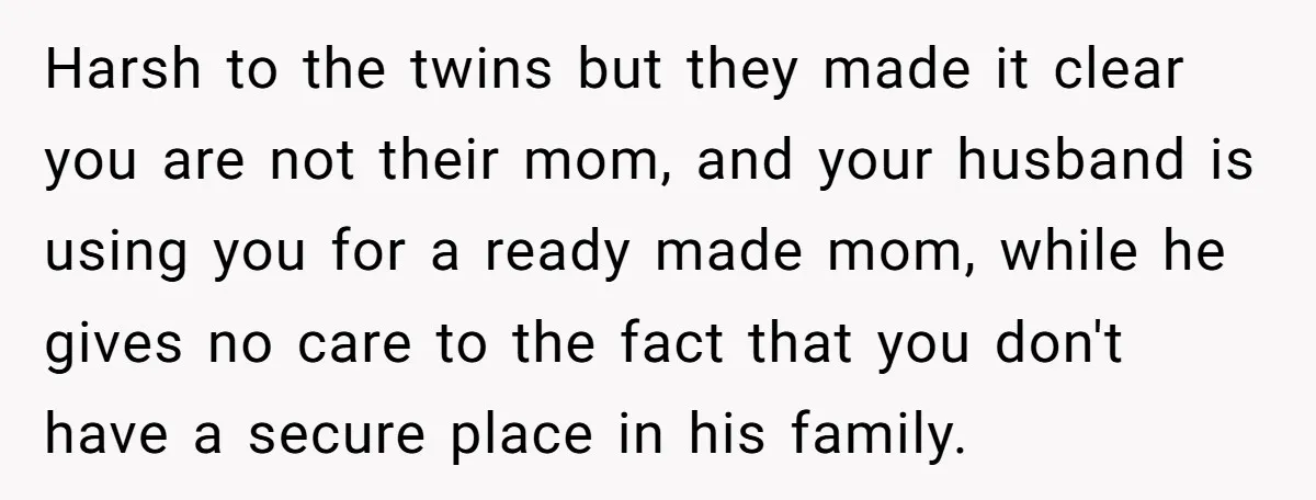 Harsh to the twins but they made it clear you are not their mom, and your husband is using you for a ready made mom, while he gives no care...