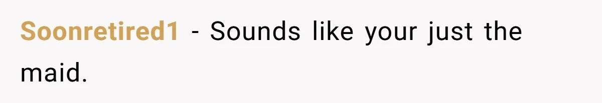 Soonretired1 − Sounds like your just the maid.