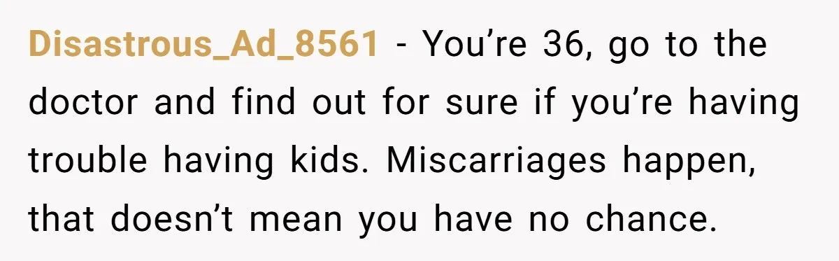 Disastrous_Ad_8561 − You’re 36, go to the doctor and find out for sure if you’re having trouble having kids. Miscarriages happen, that doesn’t mean you have no chance.