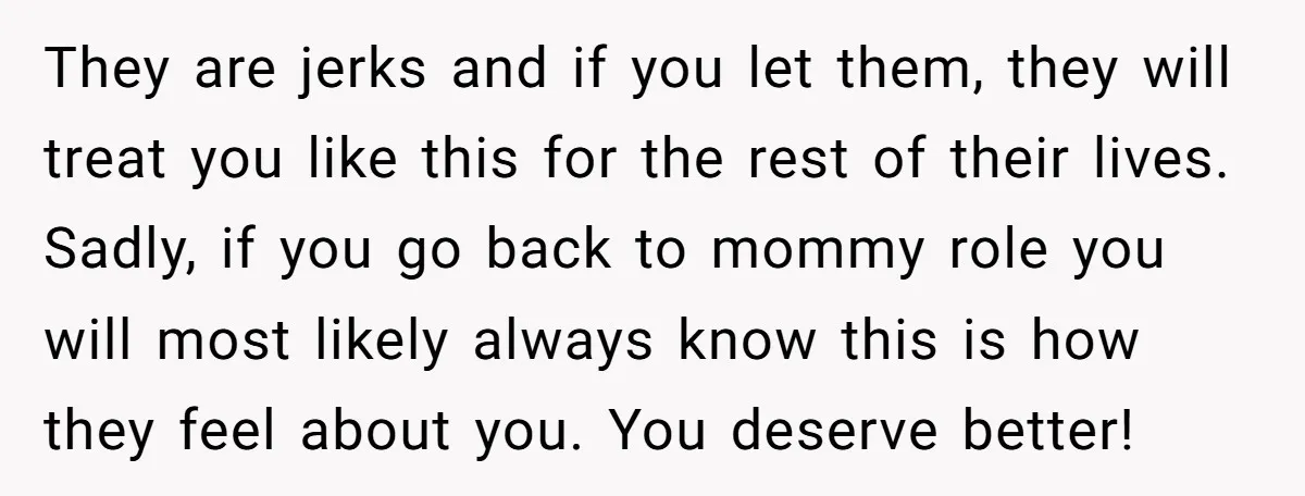 They are jerks and if you let them, they will treat you like this for the rest of their lives. Sadly, if you go back to mommy role you will...
