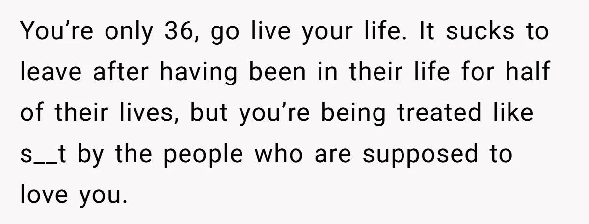 You’re only 36, go live your life. It sucks to leave after having been in their life for half of their lives, but you’re being treated like s__t by the...