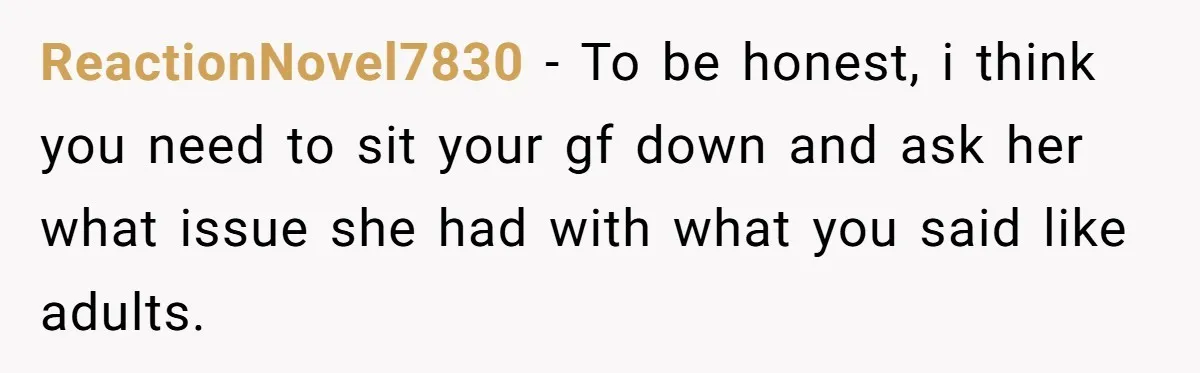 ReactionNovel7830 − To be honest, i think you need to sit your gf down and ask her what issue she had with what you said like adults.