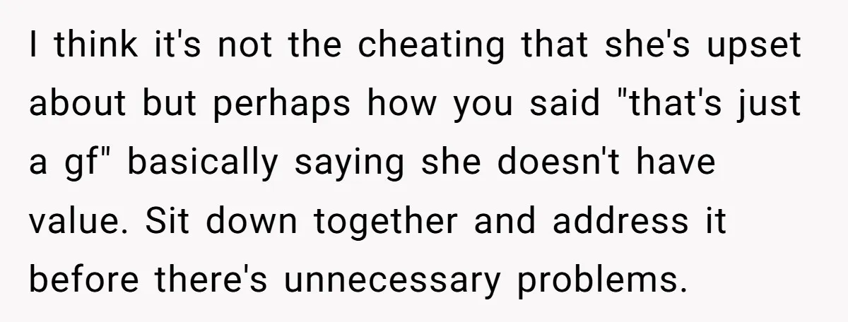 I think it's not the cheating that she's upset about but perhaps how you said "that's just a gf" basically saying she doesn't have value. Sit down together and address...