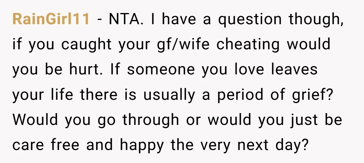 RainGirl11 − NTA. I have a question though, if you caught your gf/wife cheating would you be hurt. If someone you love leaves your life there is usually a period...