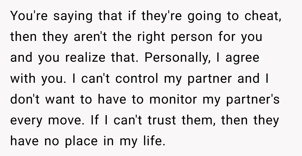 You're saying that if they're going to cheat, then they aren't the right person for you and you realize that. Personally, I agree with you. I can't control my partner...