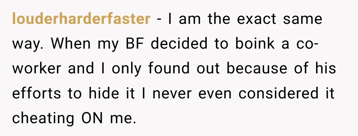 louderharderfaster − I am the exact same way. When my BF decided to boink a co-worker and I only found out because of his efforts to hide it I never...