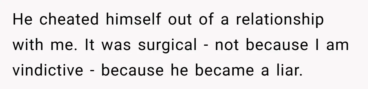 He cheated himself out of a relationship with me. It was surgical - not because I am vindictive - because he became a liar.