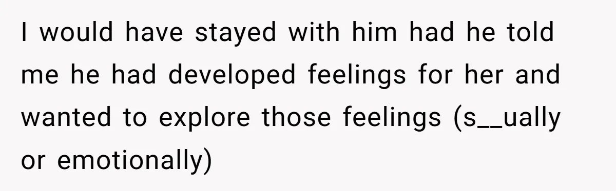 I would have stayed with him had he told me he had developed feelings for her and wanted to explore those feelings (s__ually or emotionally)