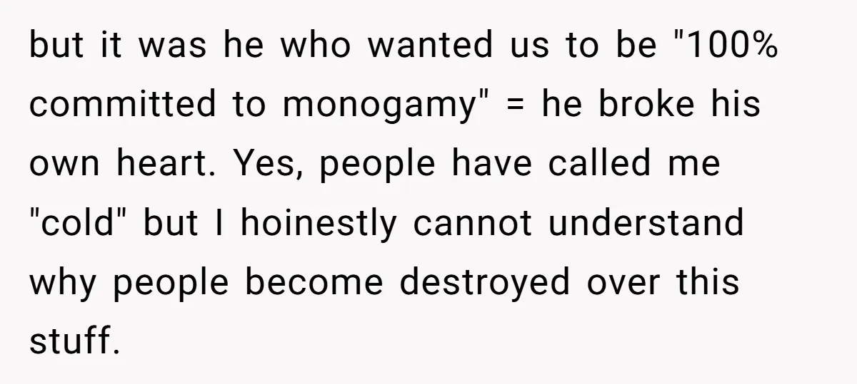 but it was he who wanted us to be "100% committed to monogamy" = he broke his own heart. Yes, people have called me "cold" but I hoinestly cannot understand...