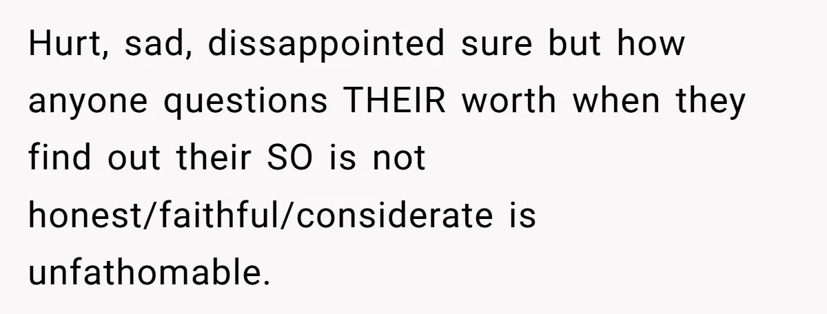 Hurt, sad, dissappointed sure but how anyone questions THEIR worth when they find out their SO is not honest/faithful/considerate is unfathomable.