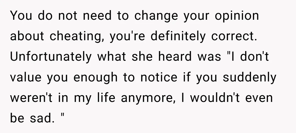 You do not need to change your opinion about cheating, you're definitely correct. Unfortunately what she heard was "I don't value you enough to notice if you suddenly weren't in...