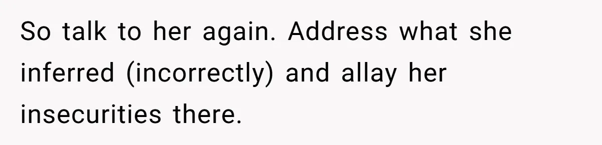 So talk to her again. Address what she inferred (incorrectly) and allay her insecurities there.