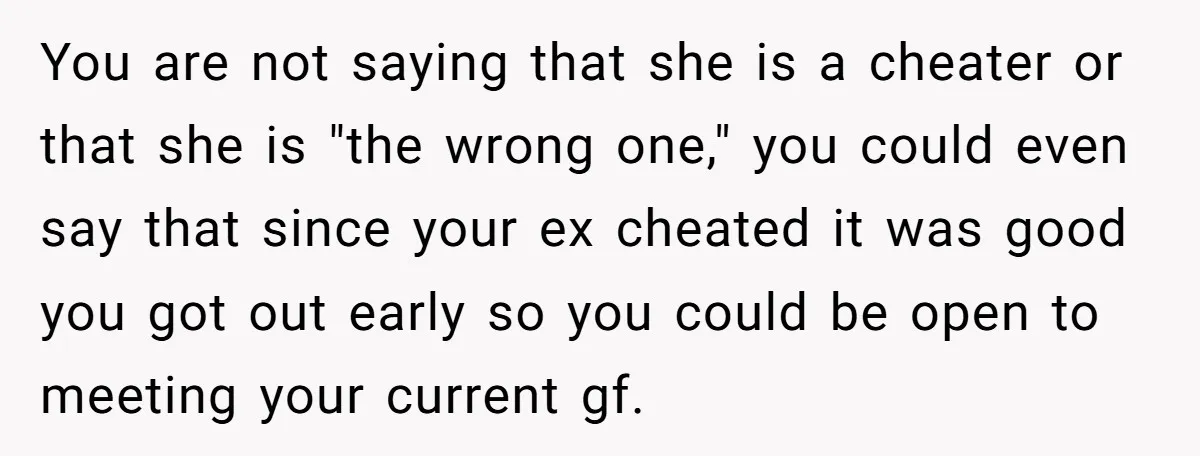 You are not saying that she is a cheater or that she is "the wrong one," you could even say that since your ex cheated it was good you got...