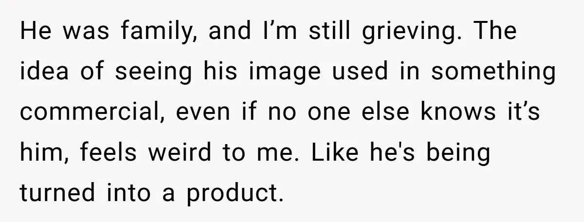 He was family, and I’m still grieving. The idea of seeing his image used in something commercial, even if no one else knows it’s him, feels weird to me. Like...