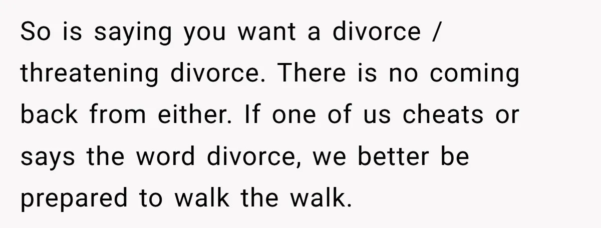 So is saying you want a divorce / threatening divorce. There is no coming back from either. If one of us cheats or says the word divorce, we better be...