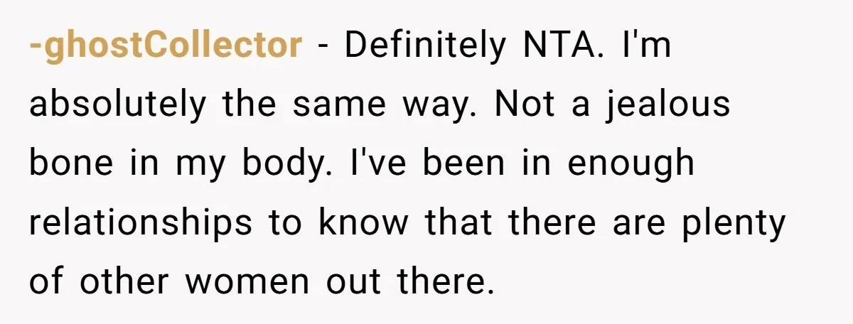 -ghostCollector − Definitely NTA. I'm absolutely the same way. Not a jealous bone in my body. I've been in enough relationships to know that there are plenty of other women...