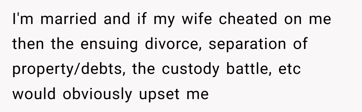 I'm married and if my wife cheated on me then the ensuing divorce, separation of property/debts, the custody battle, etc would obviously upset me