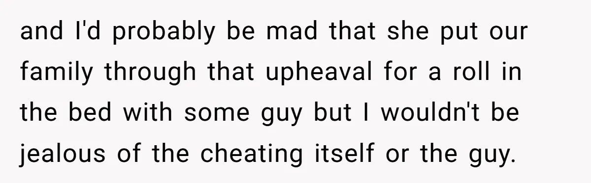 and I'd probably be mad that she put our family through that upheaval for a roll in the bed with some guy but I wouldn't be jealous of the cheating...