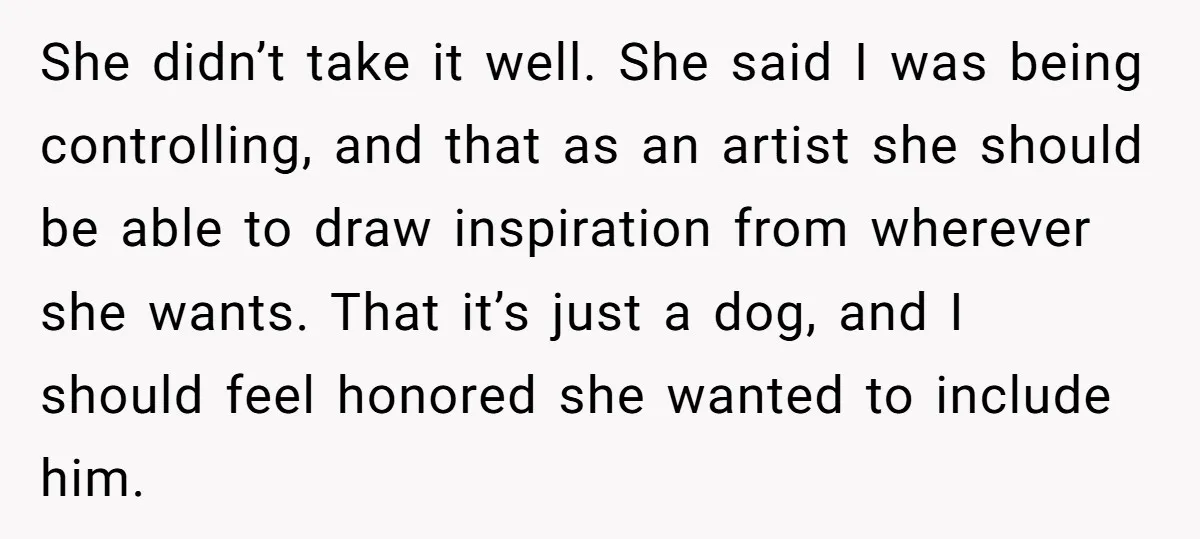 She didn’t take it well. She said I was being controlling, and that as an artist she should be able to draw inspiration from wherever she wants. That it’s just...