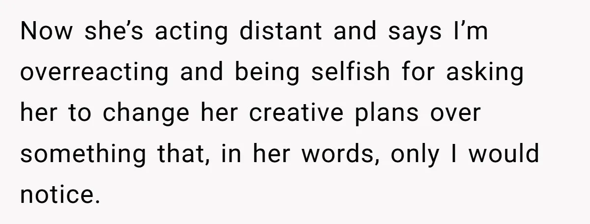 Now she’s acting distant and says I’m overreacting and being selfish for asking her to change her creative plans over something that, in her words, only I would notice.