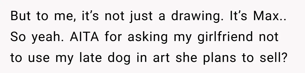 But to me, it’s not just a drawing. It’s Max.. So yeah. AITA for asking my girlfriend not to use my late dog in art she plans to sell?