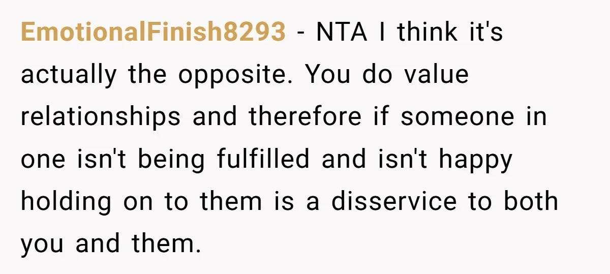 EmotionalFinish8293 − NTA I think it's actually the opposite. You do value relationships and therefore if someone in one isn't being fulfilled and isn't happy holding on to them is...