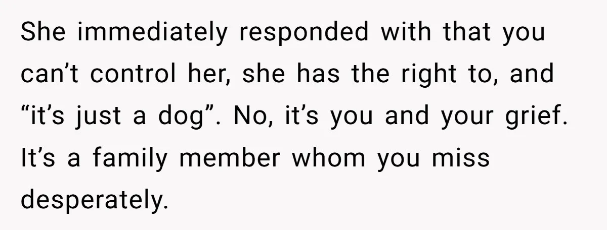 She immediately responded with that you can’t control her, she has the right to, and “it’s just a dog”. No, it’s you and your grief. It’s a family member whom...