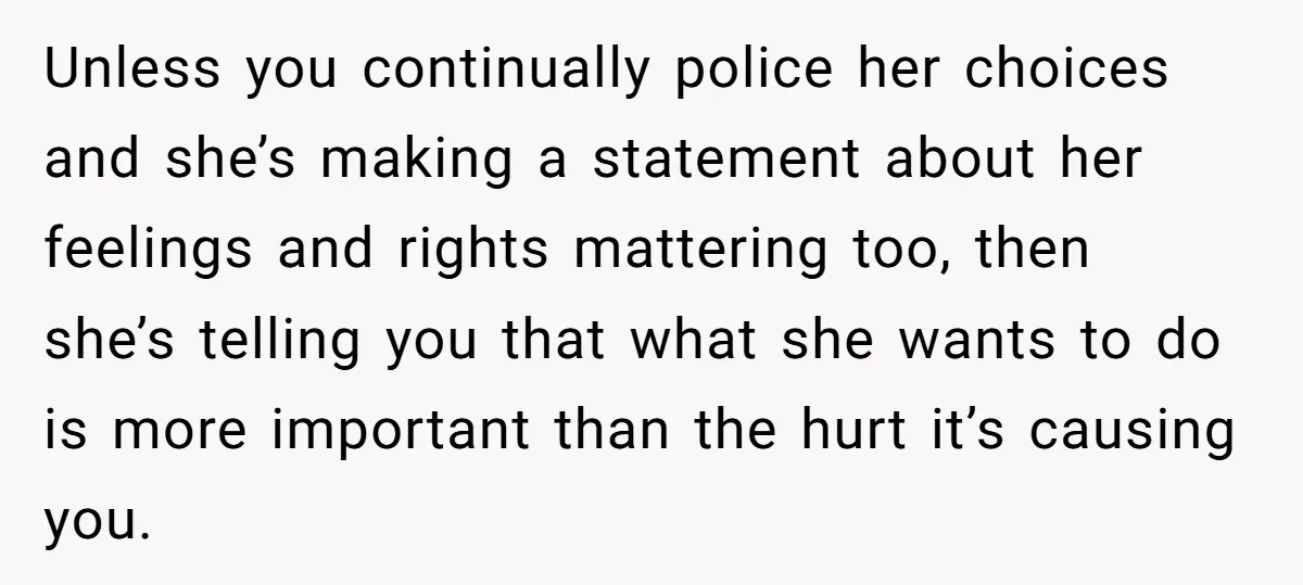 Unless you continually police her choices and she’s making a statement about her feelings and rights mattering too, then she’s telling you that what she wants to do is more...