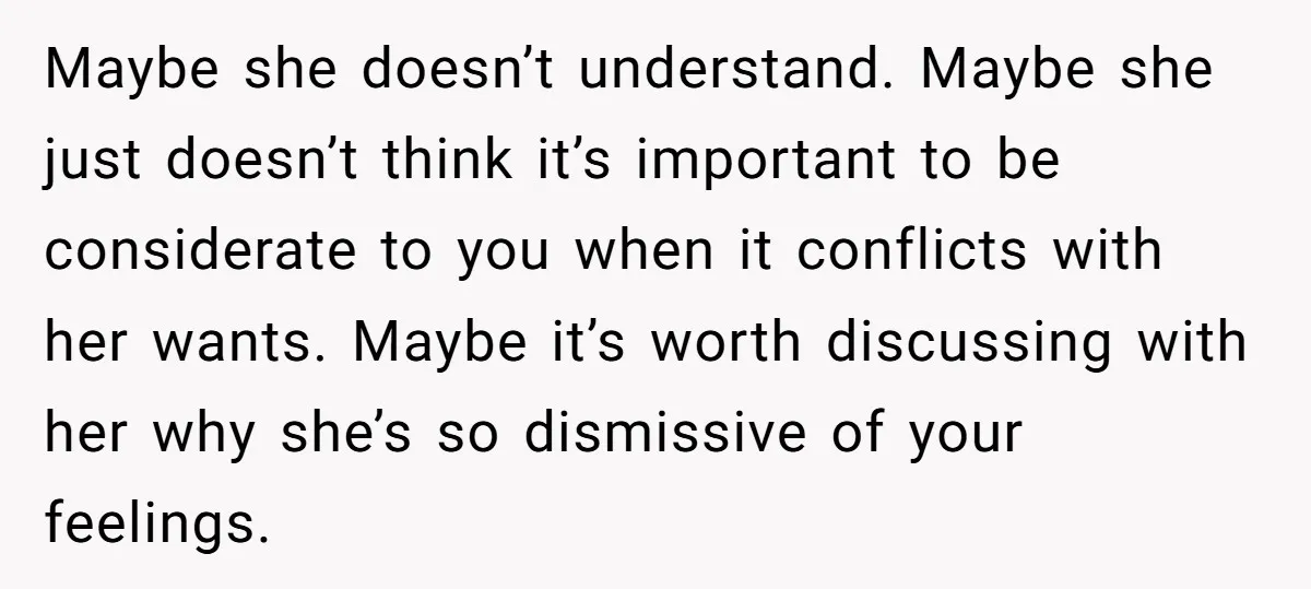 Maybe she doesn’t understand. Maybe she just doesn’t think it’s important to be considerate to you when it conflicts with her wants. Maybe it’s worth discussing with her why she’s...