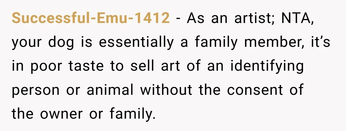 Successful-Emu-1412 − As an artist; NTA, your dog is essentially a family member, it’s in poor taste to sell art of an identifying person or animal without the consent of...