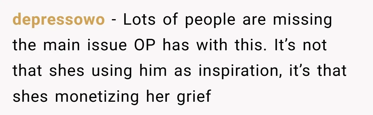 depressowo − Lots of people are missing the main issue OP has with this. It’s not that shes using him as inspiration, it’s that shes monetizing her grief