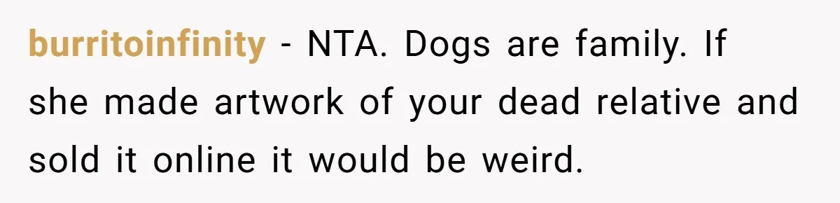 burritoinfinity − NTA. Dogs are family. If she made artwork of your dead relative and sold it online it would be weird.