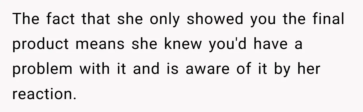 The fact that she only showed you the final product means she knew you'd have a problem with it and is aware of it by her reaction.