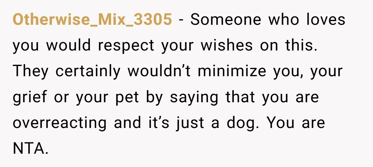 Otherwise_Mix_3305 − Someone who loves you would respect your wishes on this. They certainly wouldn’t minimize you, your grief or your pet by saying that you are overreacting and it’s...