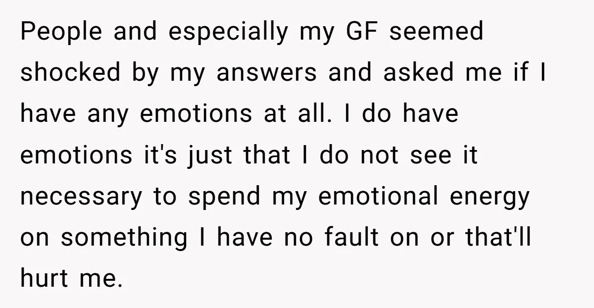 People and especially my GF seemed shocked by my answers and asked me if I have any emotions at all. I do have emotions it's just that I do not...